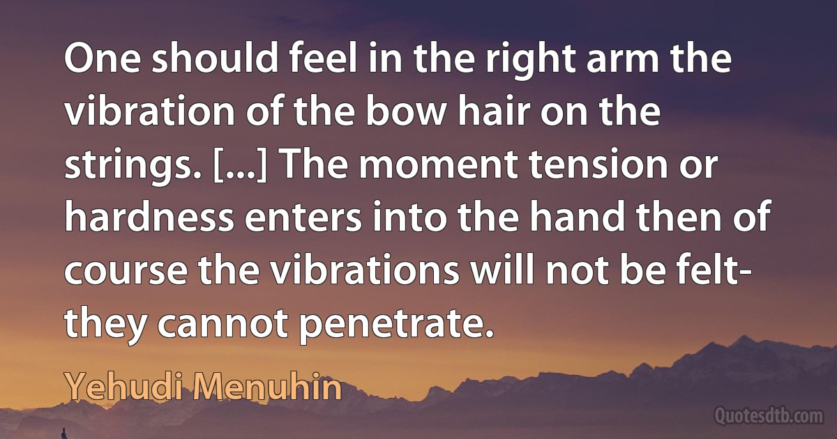 One should feel in the right arm the vibration of the bow hair on the strings. [...] The moment tension or hardness enters into the hand then of course the vibrations will not be felt- they cannot penetrate. (Yehudi Menuhin)