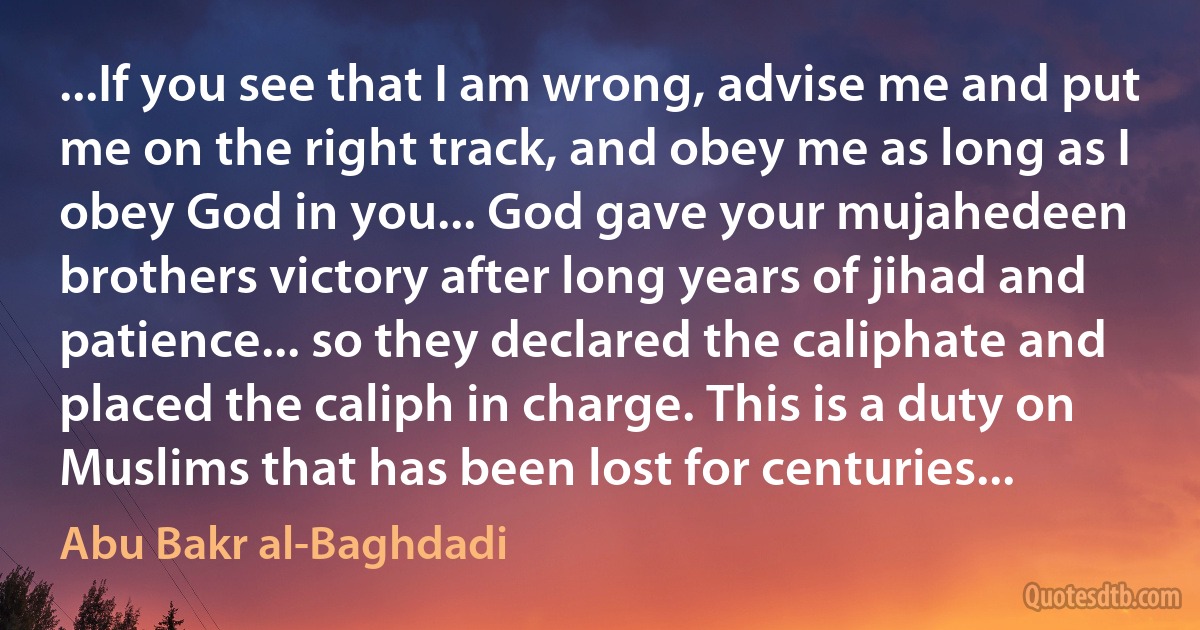 ...If you see that I am wrong, advise me and put me on the right track, and obey me as long as I obey God in you... God gave your mujahedeen brothers victory after long years of jihad and patience... so they declared the caliphate and placed the caliph in charge. This is a duty on Muslims that has been lost for centuries... (Abu Bakr al-Baghdadi)