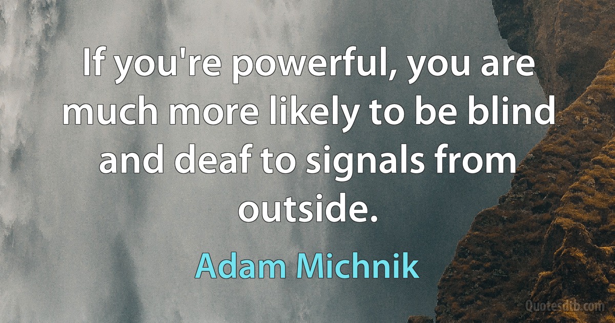 If you're powerful, you are much more likely to be blind and deaf to signals from outside. (Adam Michnik)