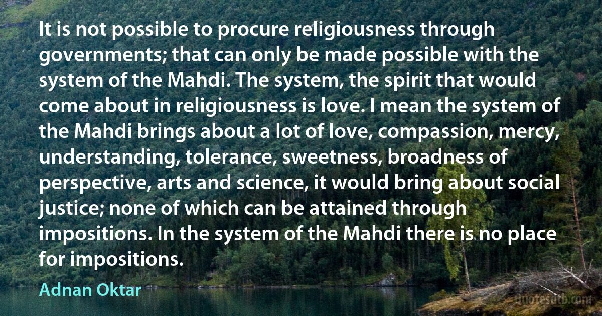 It is not possible to procure religiousness through governments; that can only be made possible with the system of the Mahdi. The system, the spirit that would come about in religiousness is love. I mean the system of the Mahdi brings about a lot of love, compassion, mercy, understanding, tolerance, sweetness, broadness of perspective, arts and science, it would bring about social justice; none of which can be attained through impositions. In the system of the Mahdi there is no place for impositions. (Adnan Oktar)