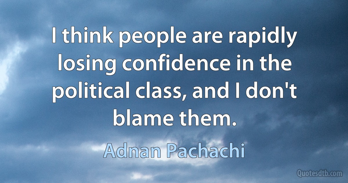 I think people are rapidly losing confidence in the political class, and I don't blame them. (Adnan Pachachi)