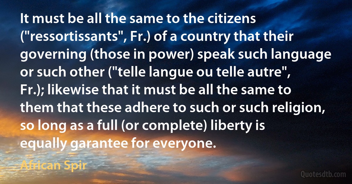 It must be all the same to the citizens ("ressortissants", Fr.) of a country that their governing (those in power) speak such language or such other ("telle langue ou telle autre", Fr.); likewise that it must be all the same to them that these adhere to such or such religion, so long as a full (or complete) liberty is equally garantee for everyone. (African Spir)