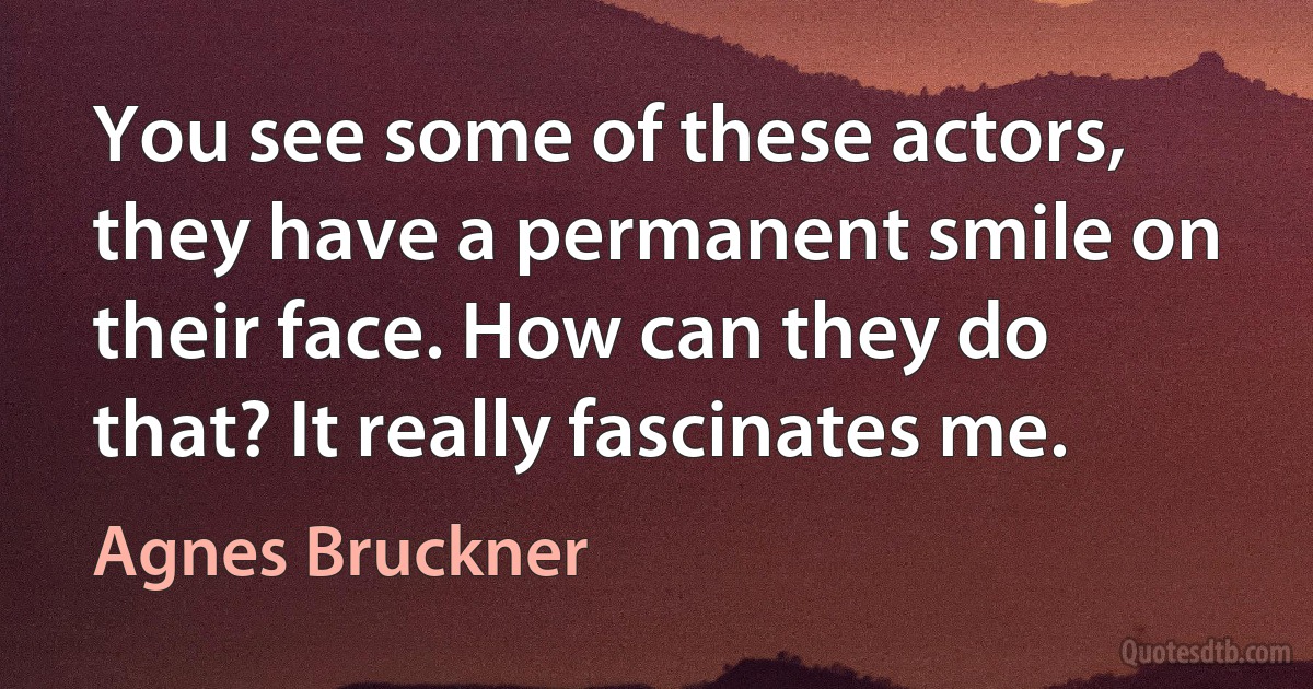 You see some of these actors, they have a permanent smile on their face. How can they do that? It really fascinates me. (Agnes Bruckner)