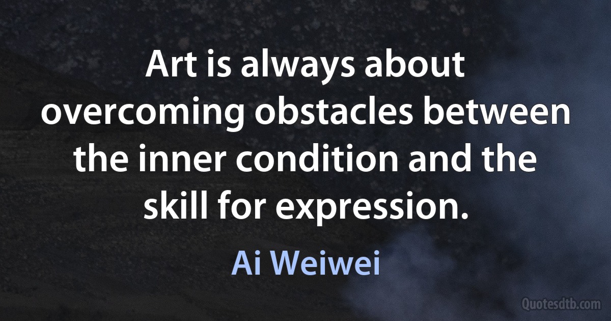 Art is always about overcoming obstacles between the inner condition and the skill for expression. (Ai Weiwei)