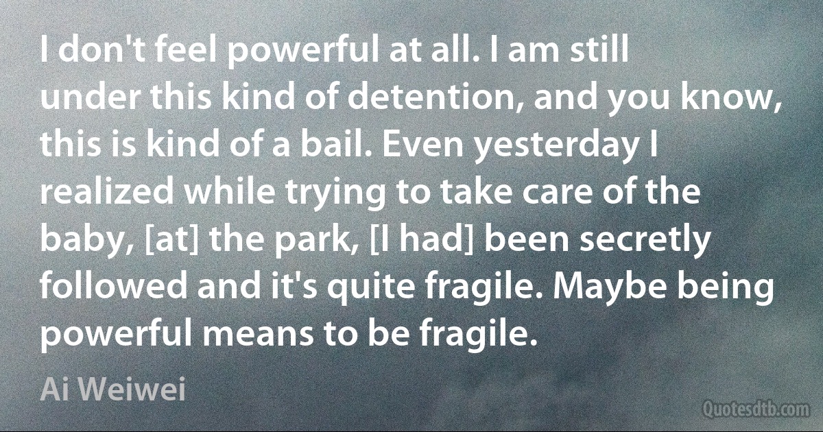 I don't feel powerful at all. I am still under this kind of detention, and you know, this is kind of a bail. Even yesterday I realized while trying to take care of the baby, [at] the park, [I had] been secretly followed and it's quite fragile. Maybe being powerful means to be fragile. (Ai Weiwei)