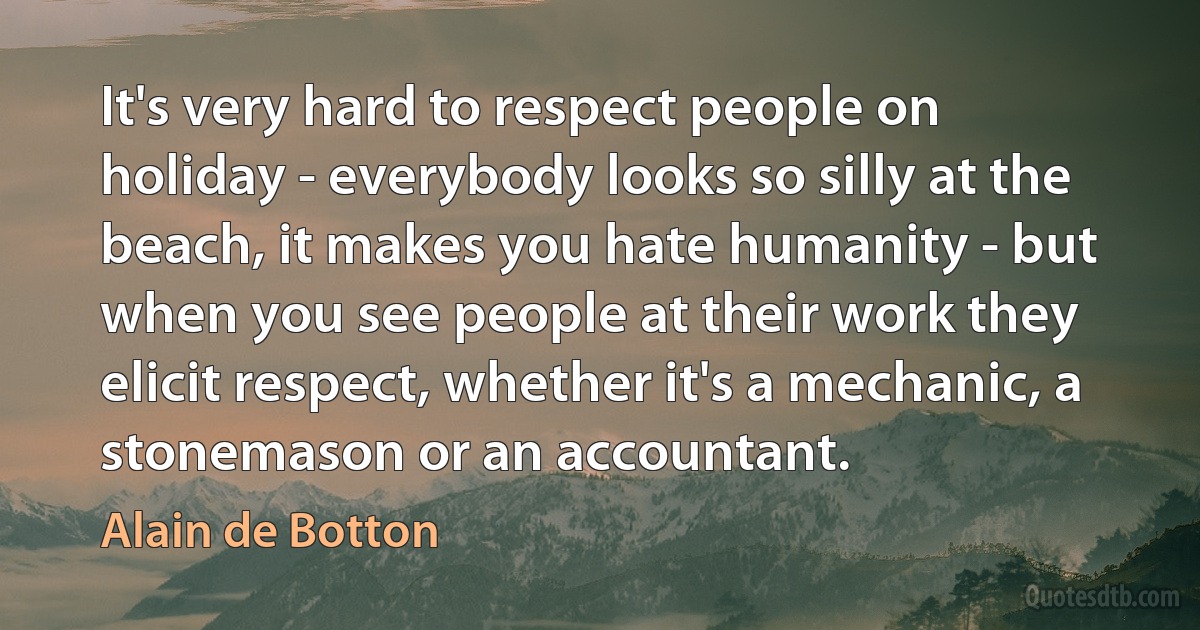 It's very hard to respect people on holiday - everybody looks so silly at the beach, it makes you hate humanity - but when you see people at their work they elicit respect, whether it's a mechanic, a stonemason or an accountant. (Alain de Botton)