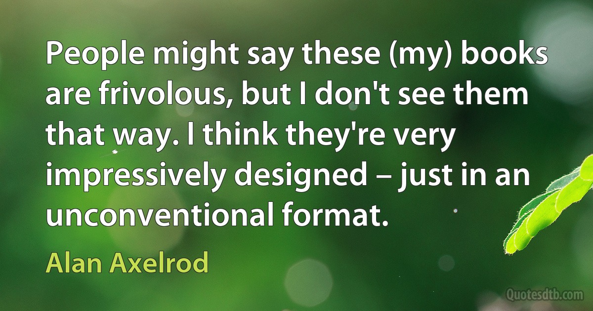 People might say these (my) books are frivolous, but I don't see them that way. I think they're very impressively designed – just in an unconventional format. (Alan Axelrod)