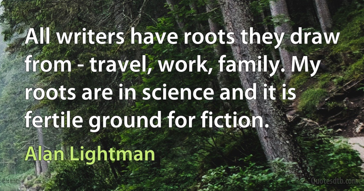 All writers have roots they draw from - travel, work, family. My roots are in science and it is fertile ground for fiction. (Alan Lightman)