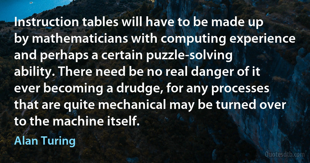 Instruction tables will have to be made up by mathematicians with computing experience and perhaps a certain puzzle-solving ability. There need be no real danger of it ever becoming a drudge, for any processes that are quite mechanical may be turned over to the machine itself. (Alan Turing)