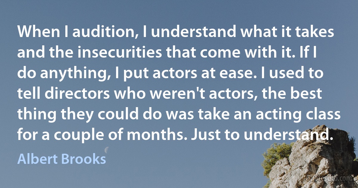 When I audition, I understand what it takes and the insecurities that come with it. If I do anything, I put actors at ease. I used to tell directors who weren't actors, the best thing they could do was take an acting class for a couple of months. Just to understand. (Albert Brooks)