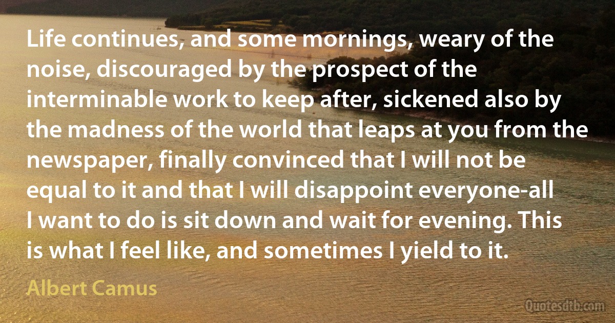 Life continues, and some mornings, weary of the noise, discouraged by the prospect of the interminable work to keep after, sickened also by the madness of the world that leaps at you from the newspaper, finally convinced that I will not be equal to it and that I will disappoint everyone-all I want to do is sit down and wait for evening. This is what I feel like, and sometimes I yield to it. (Albert Camus)