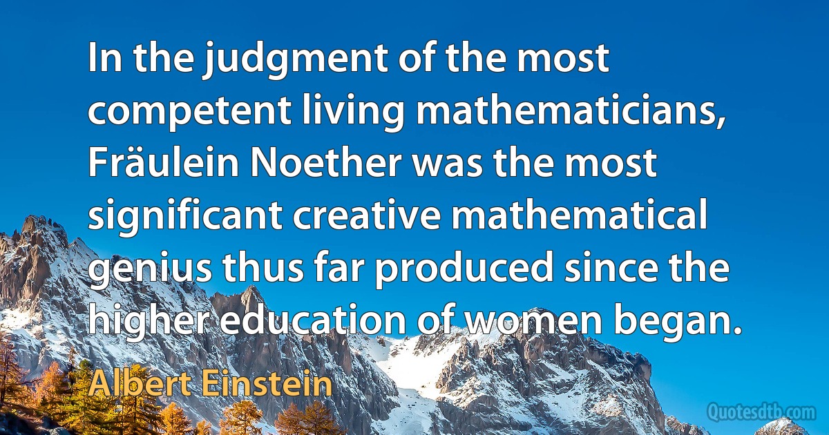 In the judgment of the most competent living mathematicians, Fräulein Noether was the most significant creative mathematical genius thus far produced since the higher education of women began. (Albert Einstein)