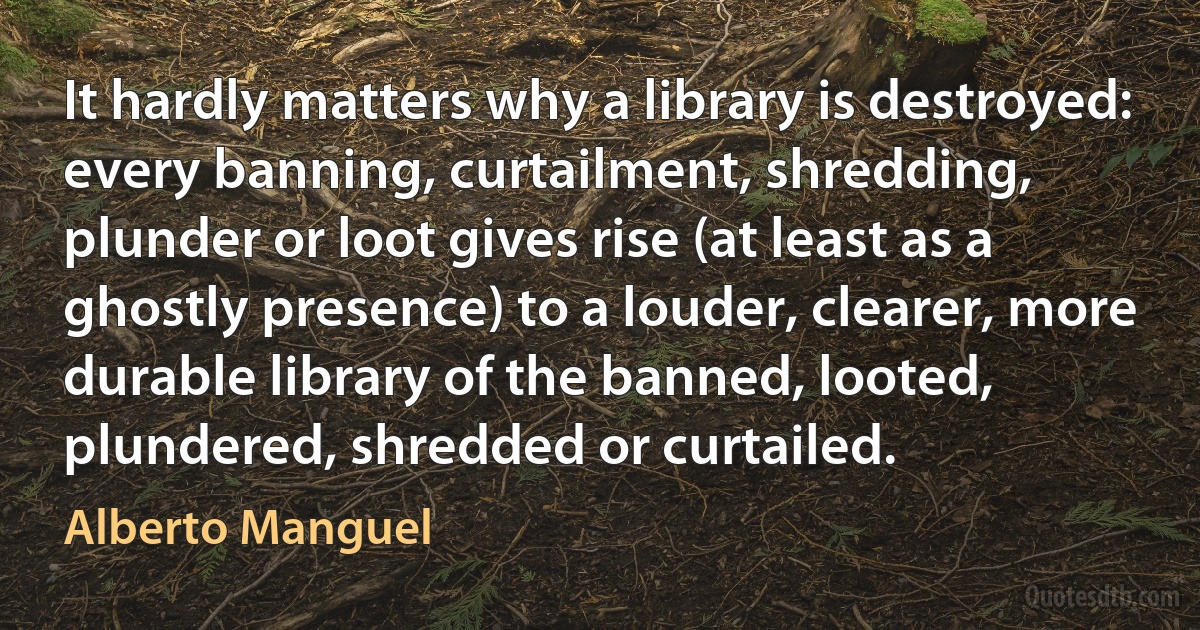 It hardly matters why a library is destroyed: every banning, curtailment, shredding, plunder or loot gives rise (at least as a ghostly presence) to a louder, clearer, more durable library of the banned, looted, plundered, shredded or curtailed. (Alberto Manguel)