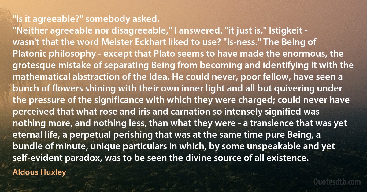 "Is it agreeable?" somebody asked.
"Neither agreeable nor disagreeable," I answered. "it just is." Istigkeit - wasn't that the word Meister Eckhart liked to use? "Is-ness." The Being of Platonic philosophy - except that Plato seems to have made the enormous, the grotesque mistake of separating Being from becoming and identifying it with the mathematical abstraction of the Idea. He could never, poor fellow, have seen a bunch of flowers shining with their own inner light and all but quivering under the pressure of the significance with which they were charged; could never have perceived that what rose and iris and carnation so intensely signified was nothing more, and nothing less, than what they were - a transience that was yet eternal life, a perpetual perishing that was at the same time pure Being, a bundle of minute, unique particulars in which, by some unspeakable and yet self-evident paradox, was to be seen the divine source of all existence. (Aldous Huxley)