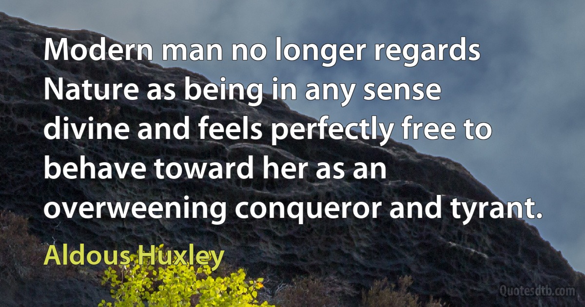 Modern man no longer regards Nature as being in any sense divine and feels perfectly free to behave toward her as an overweening conqueror and tyrant. (Aldous Huxley)