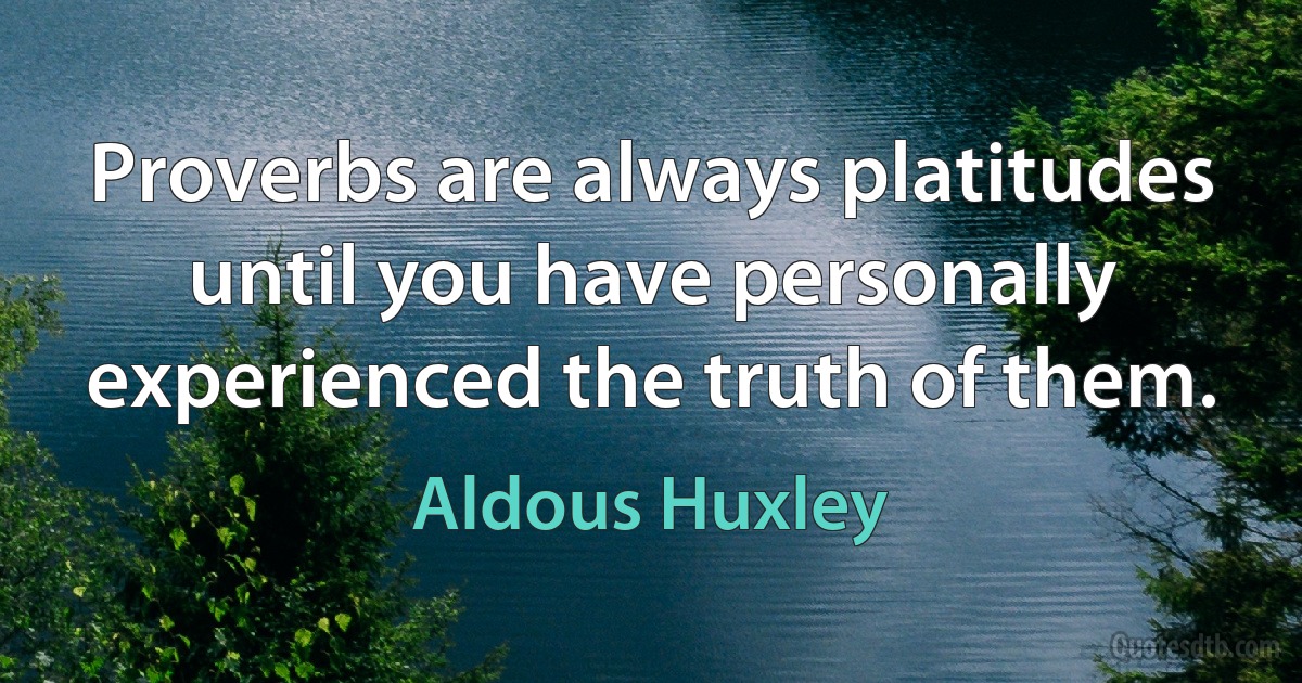 Proverbs are always platitudes until you have personally experienced the truth of them. (Aldous Huxley)