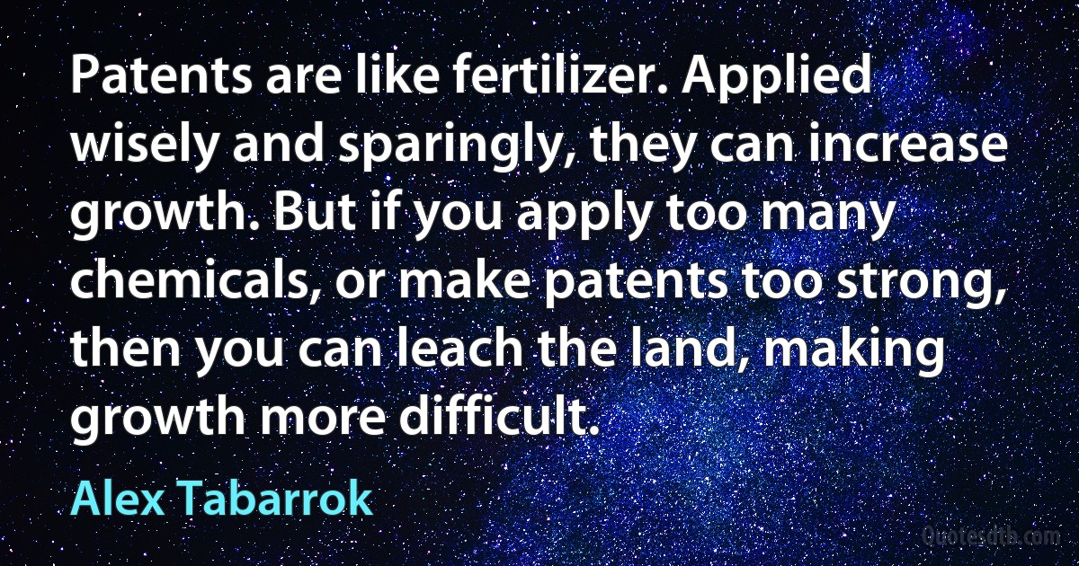 Patents are like fertilizer. Applied wisely and sparingly, they can increase growth. But if you apply too many chemicals, or make patents too strong, then you can leach the land, making growth more difficult. (Alex Tabarrok)