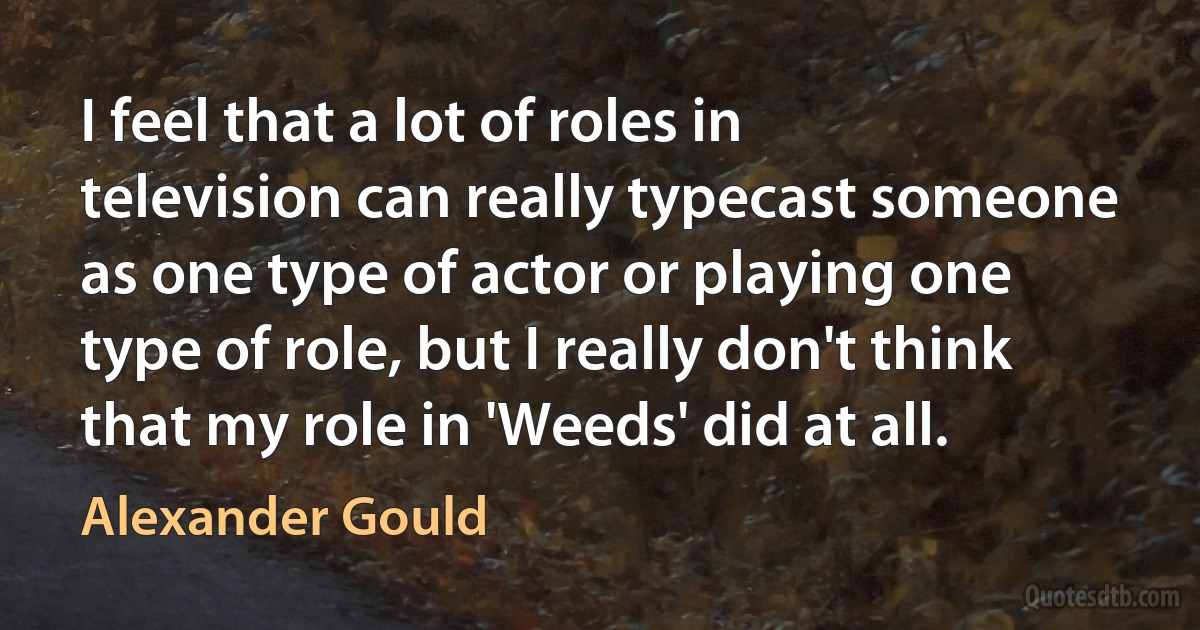 I feel that a lot of roles in television can really typecast someone as one type of actor or playing one type of role, but I really don't think that my role in 'Weeds' did at all. (Alexander Gould)