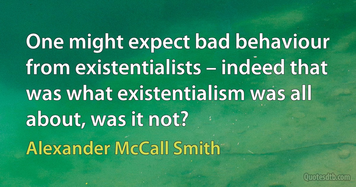 One might expect bad behaviour from existentialists – indeed that was what existentialism was all about, was it not? (Alexander McCall Smith)