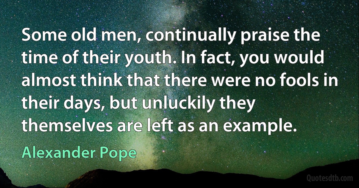 Some old men, continually praise the time of their youth. In fact, you would almost think that there were no fools in their days, but unluckily they themselves are left as an example. (Alexander Pope)