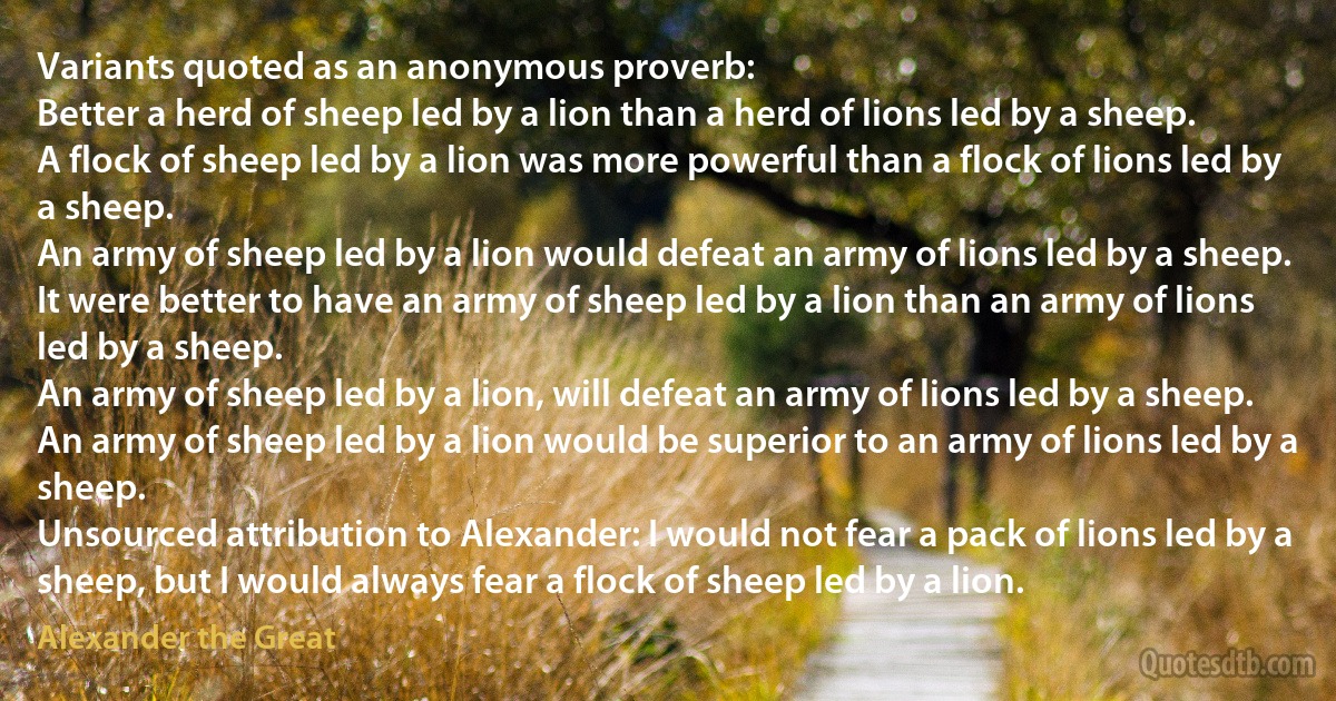 Variants quoted as an anonymous proverb:
Better a herd of sheep led by a lion than a herd of lions led by a sheep.
A flock of sheep led by a lion was more powerful than a flock of lions led by a sheep.
An army of sheep led by a lion would defeat an army of lions led by a sheep.
It were better to have an army of sheep led by a lion than an army of lions led by a sheep.
An army of sheep led by a lion, will defeat an army of lions led by a sheep.
An army of sheep led by a lion would be superior to an army of lions led by a sheep.
Unsourced attribution to Alexander: I would not fear a pack of lions led by a sheep, but I would always fear a flock of sheep led by a lion. (Alexander the Great)