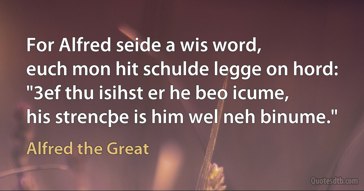 For Alfred seide a wis word,
euch mon hit schulde legge on hord:
"3ef thu isihst er he beo icume,
his strencþe is him wel neh binume." (Alfred the Great)