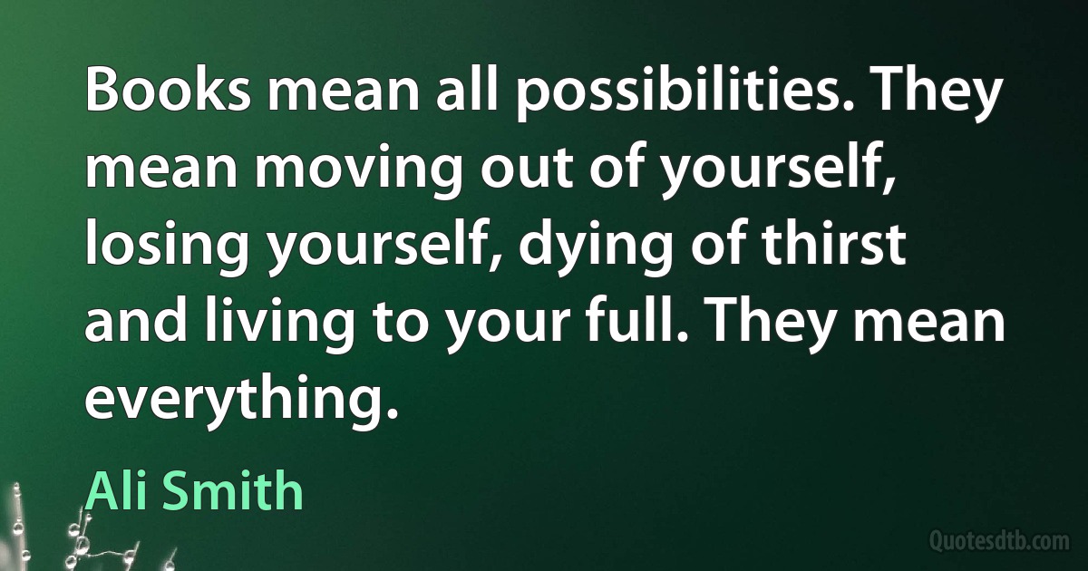 Books mean all possibilities. They mean moving out of yourself, losing yourself, dying of thirst and living to your full. They mean everything. (Ali Smith)