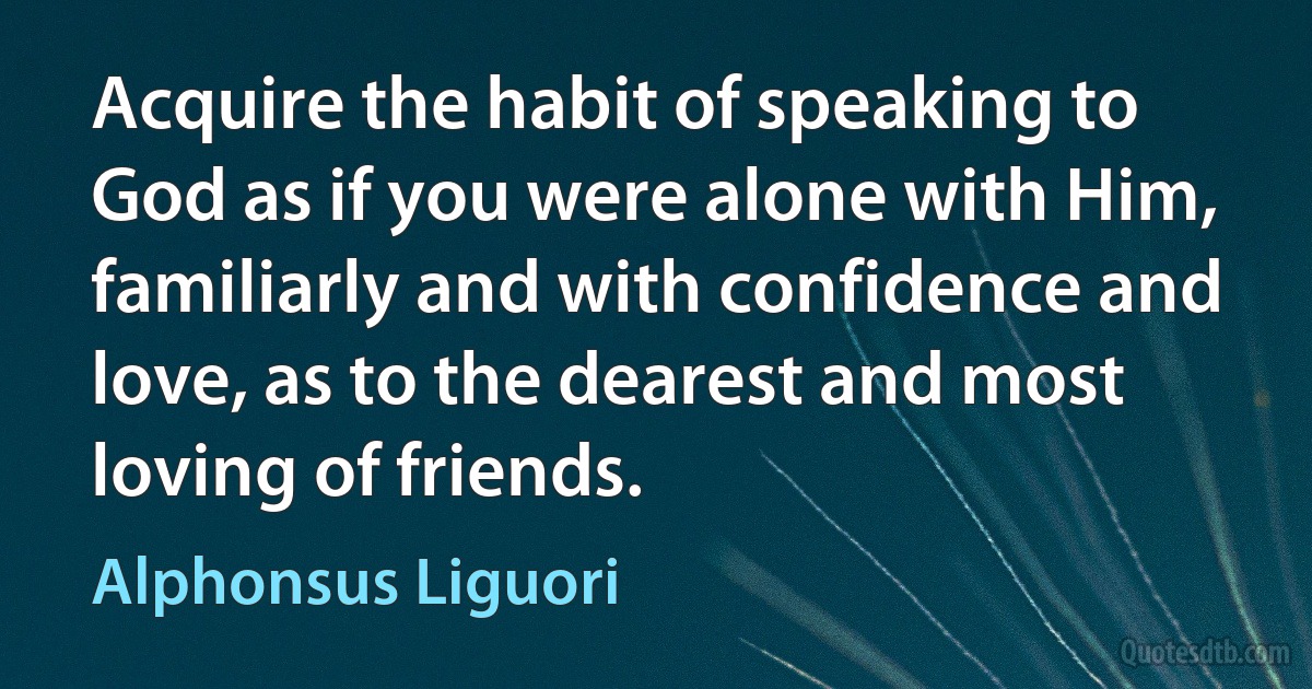 Acquire the habit of speaking to God as if you were alone with Him, familiarly and with confidence and love, as to the dearest and most loving of friends. (Alphonsus Liguori)