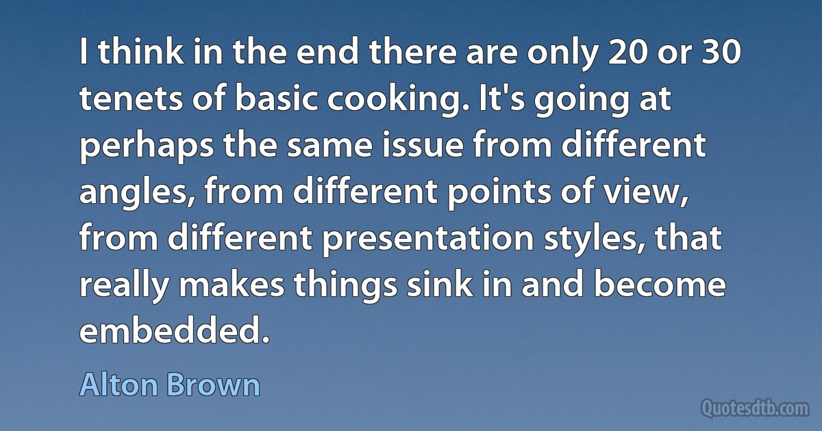 I think in the end there are only 20 or 30 tenets of basic cooking. It's going at perhaps the same issue from different angles, from different points of view, from different presentation styles, that really makes things sink in and become embedded. (Alton Brown)