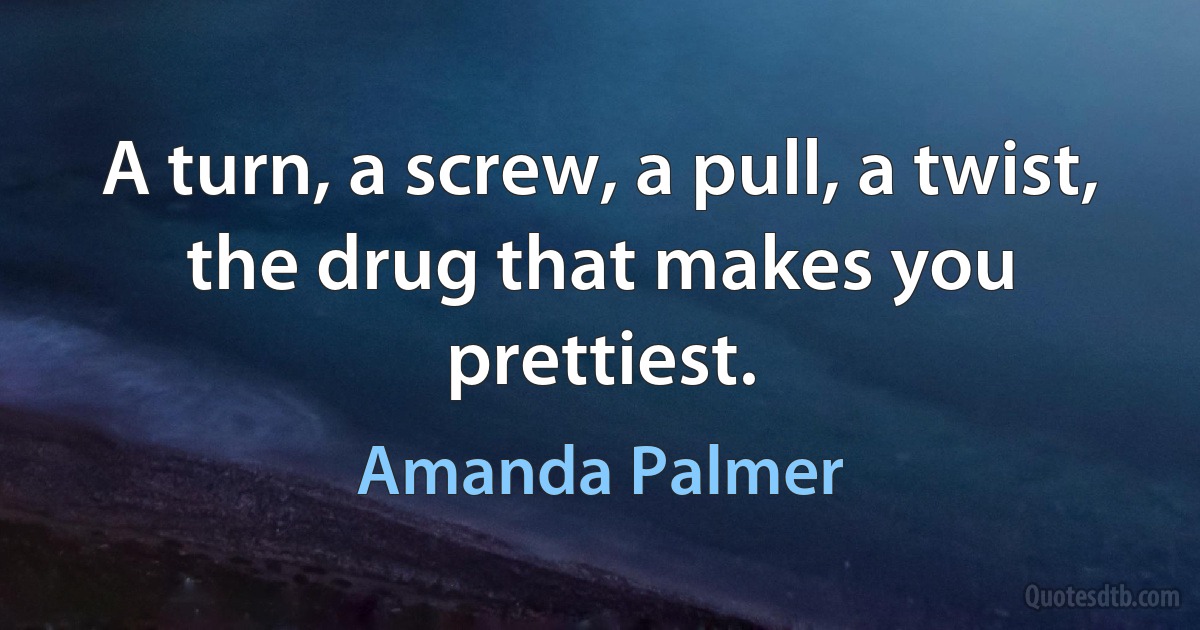 A turn, a screw, a pull, a twist, the drug that makes you prettiest. (Amanda Palmer)