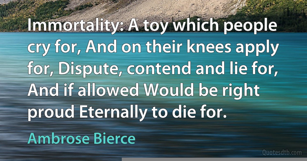 Immortality: A toy which people cry for, And on their knees apply for, Dispute, contend and lie for, And if allowed Would be right proud Eternally to die for. (Ambrose Bierce)