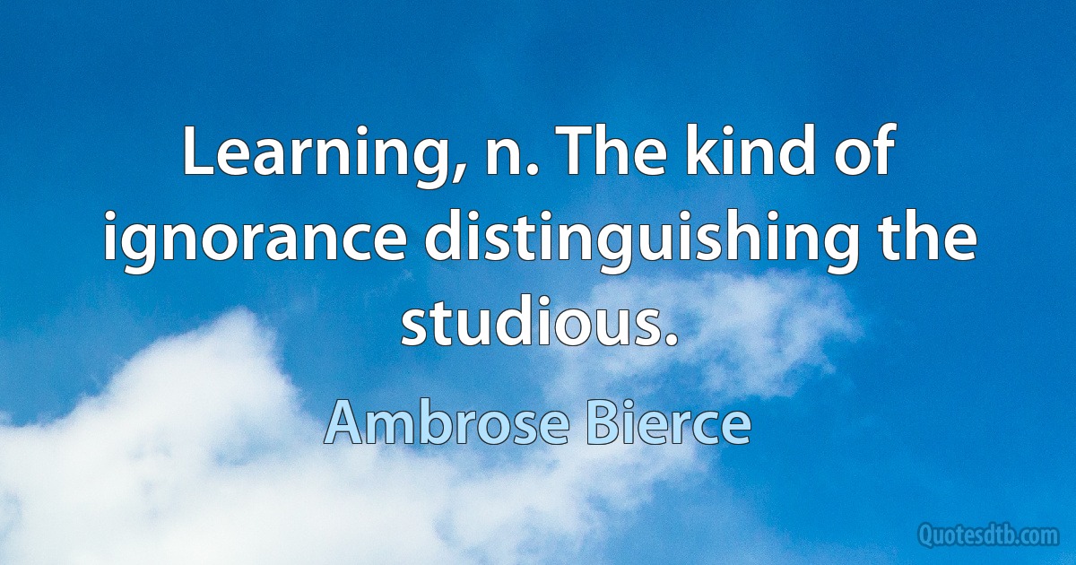 Learning, n. The kind of ignorance distinguishing the studious. (Ambrose Bierce)