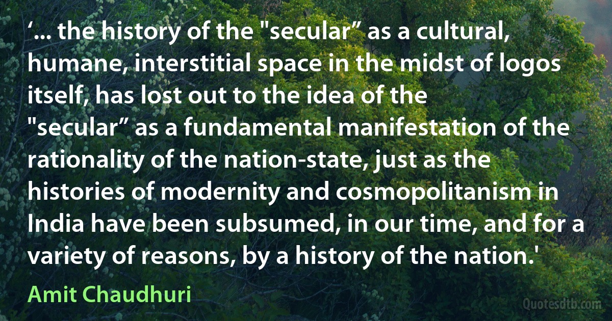 ‘... the history of the "secular” as a cultural, humane, interstitial space in the midst of logos itself, has lost out to the idea of the "secular” as a fundamental manifestation of the rationality of the nation-state, just as the histories of modernity and cosmopolitanism in India have been subsumed, in our time, and for a variety of reasons, by a history of the nation.' (Amit Chaudhuri)