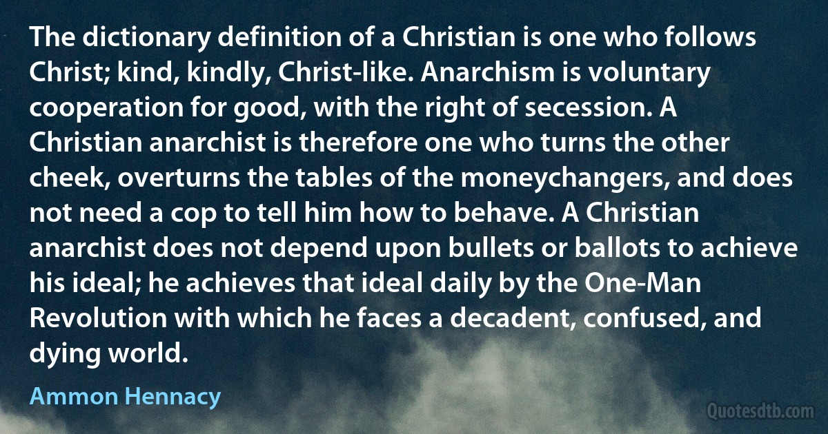 The dictionary definition of a Christian is one who follows Christ; kind, kindly, Christ-like. Anarchism is voluntary cooperation for good, with the right of secession. A Christian anarchist is therefore one who turns the other cheek, overturns the tables of the moneychangers, and does not need a cop to tell him how to behave. A Christian anarchist does not depend upon bullets or ballots to achieve his ideal; he achieves that ideal daily by the One-Man Revolution with which he faces a decadent, confused, and dying world. (Ammon Hennacy)