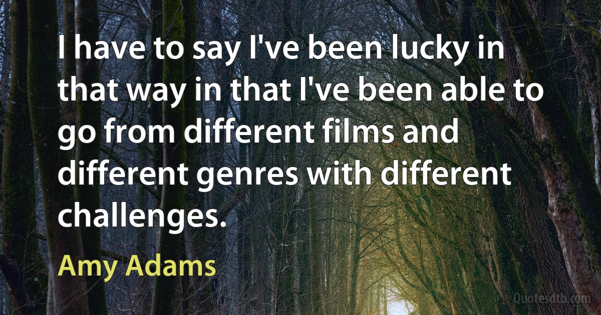 I have to say I've been lucky in that way in that I've been able to go from different films and different genres with different challenges. (Amy Adams)