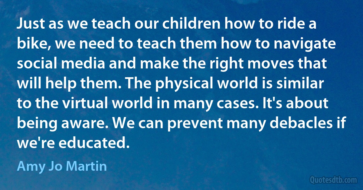 Just as we teach our children how to ride a bike, we need to teach them how to navigate social media and make the right moves that will help them. The physical world is similar to the virtual world in many cases. It's about being aware. We can prevent many debacles if we're educated. (Amy Jo Martin)