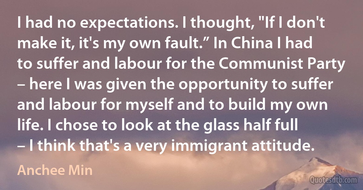 I had no expectations. I thought, "If I don't make it, it's my own fault.” In China I had to suffer and labour for the Communist Party – here I was given the opportunity to suffer and labour for myself and to build my own life. I chose to look at the glass half full – I think that's a very immigrant attitude. (Anchee Min)