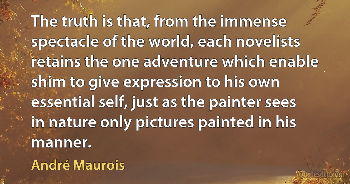 The truth is that, from the immense spectacle of the world, each novelists retains the one adventure which enable shim to give expression to his own essential self, just as the painter sees in nature only pictures painted in his manner. (André Maurois)