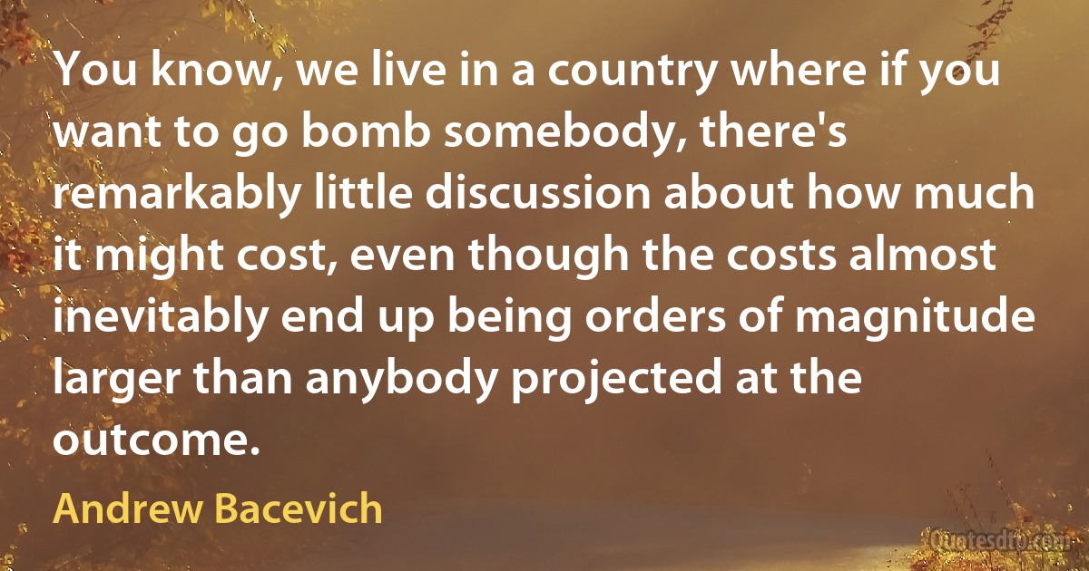 You know, we live in a country where if you want to go bomb somebody, there's remarkably little discussion about how much it might cost, even though the costs almost inevitably end up being orders of magnitude larger than anybody projected at the outcome. (Andrew Bacevich)