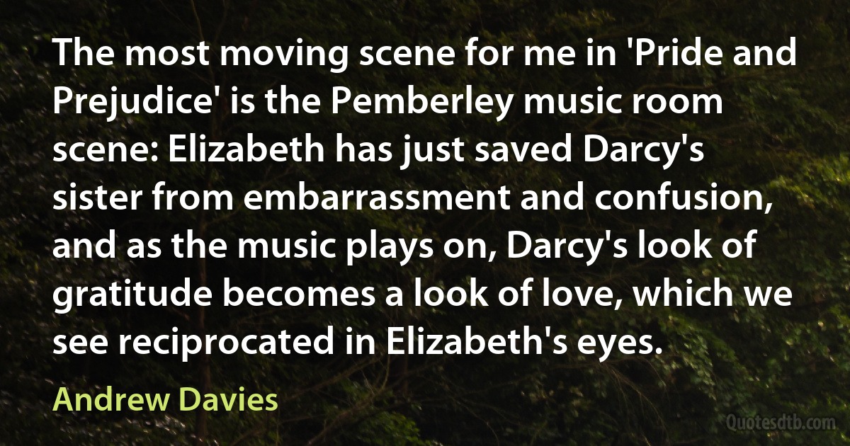 The most moving scene for me in 'Pride and Prejudice' is the Pemberley music room scene: Elizabeth has just saved Darcy's sister from embarrassment and confusion, and as the music plays on, Darcy's look of gratitude becomes a look of love, which we see reciprocated in Elizabeth's eyes. (Andrew Davies)