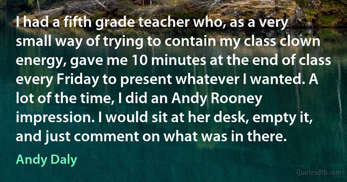 I had a fifth grade teacher who, as a very small way of trying to contain my class clown energy, gave me 10 minutes at the end of class every Friday to present whatever I wanted. A lot of the time, I did an Andy Rooney impression. I would sit at her desk, empty it, and just comment on what was in there. (Andy Daly)