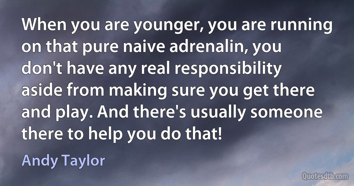 When you are younger, you are running on that pure naive adrenalin, you don't have any real responsibility aside from making sure you get there and play. And there's usually someone there to help you do that! (Andy Taylor)