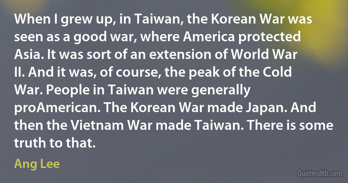 When I grew up, in Taiwan, the Korean War was seen as a good war, where America protected Asia. It was sort of an extension of World War II. And it was, of course, the peak of the Cold War. People in Taiwan were generally proAmerican. The Korean War made Japan. And then the Vietnam War made Taiwan. There is some truth to that. (Ang Lee)