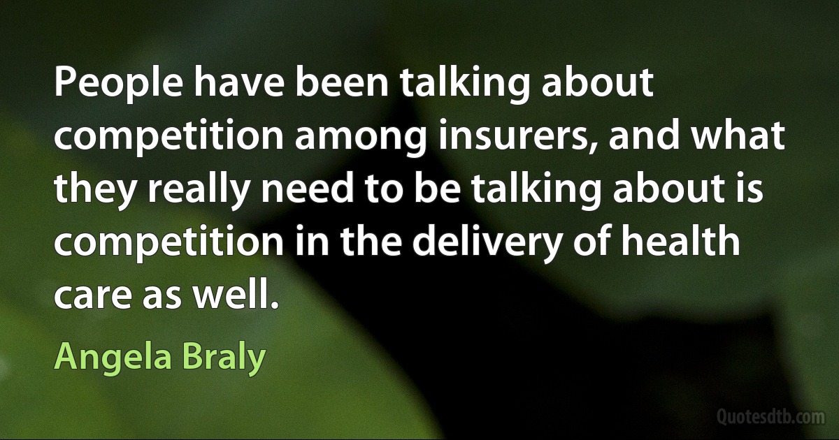 People have been talking about competition among insurers, and what they really need to be talking about is competition in the delivery of health care as well. (Angela Braly)