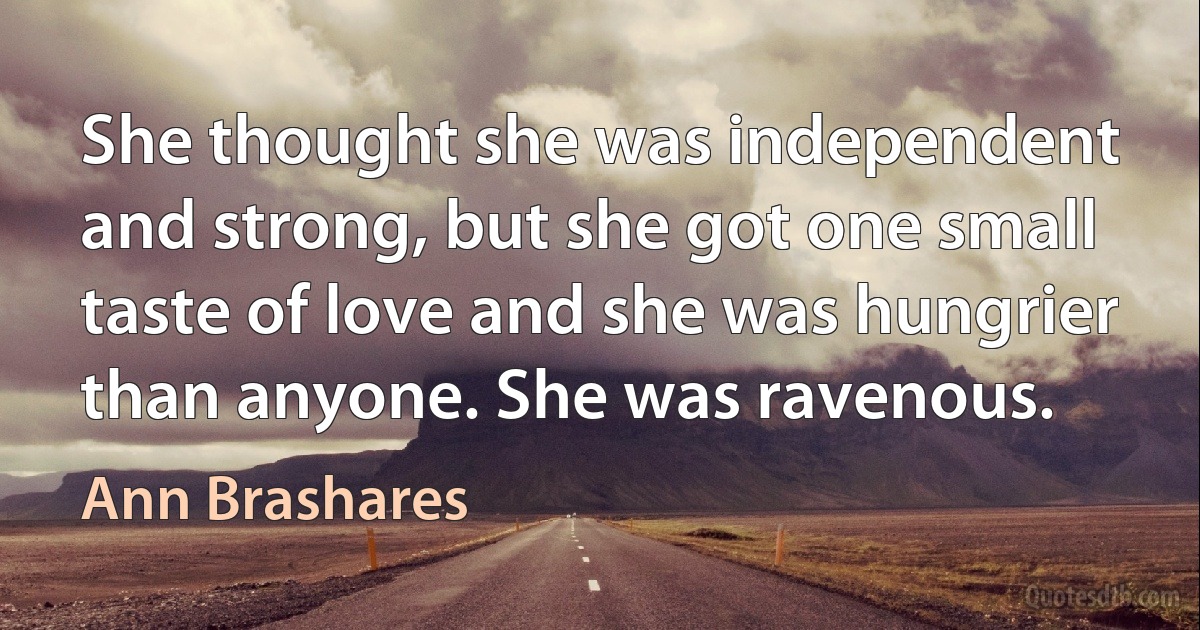 She thought she was independent and strong, but she got one small taste of love and she was hungrier than anyone. She was ravenous. (Ann Brashares)