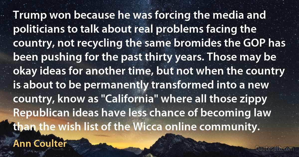 Trump won because he was forcing the media and politicians to talk about real problems facing the country, not recycling the same bromides the GOP has been pushing for the past thirty years. Those may be okay ideas for another time, but not when the country is about to be permanently transformed into a new country, know as "California" where all those zippy Republican ideas have less chance of becoming law than the wish list of the Wicca online community. (Ann Coulter)