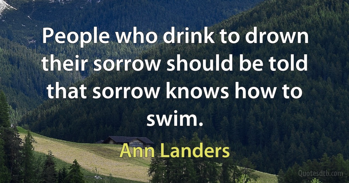 People who drink to drown their sorrow should be told that sorrow knows how to swim. (Ann Landers)