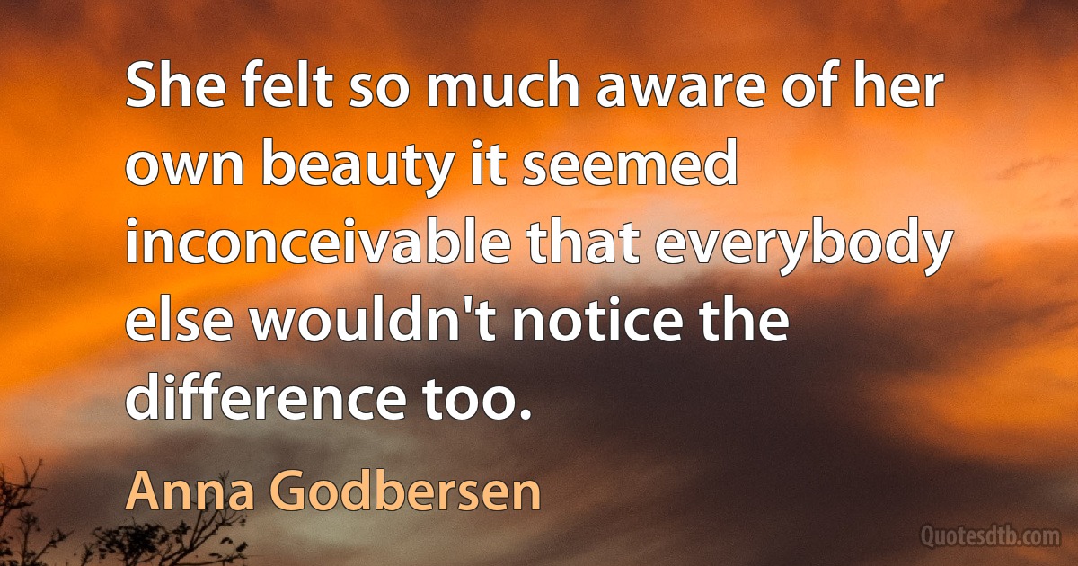 She felt so much aware of her own beauty it seemed inconceivable that everybody else wouldn't notice the difference too. (Anna Godbersen)