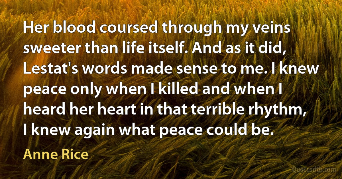 Her blood coursed through my veins sweeter than life itself. And as it did, Lestat's words made sense to me. I knew peace only when I killed and when I heard her heart in that terrible rhythm, I knew again what peace could be. (Anne Rice)