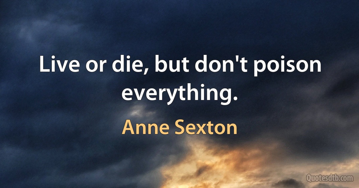 Live or die, but don't poison everything. (Anne Sexton)